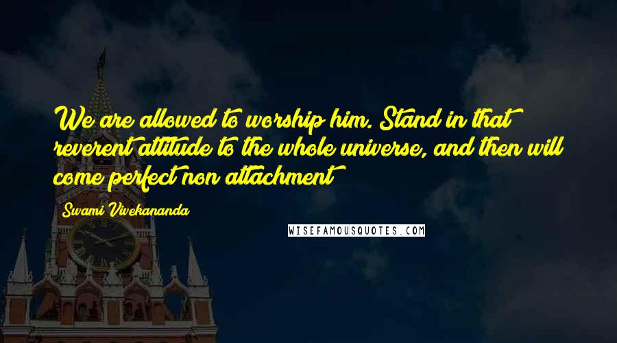 Swami Vivekananda Quotes: We are allowed to worship him. Stand in that reverent attitude to the whole universe, and then will come perfect non attachment