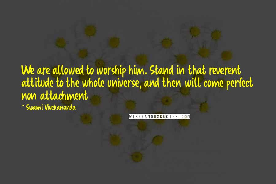 Swami Vivekananda Quotes: We are allowed to worship him. Stand in that reverent attitude to the whole universe, and then will come perfect non attachment