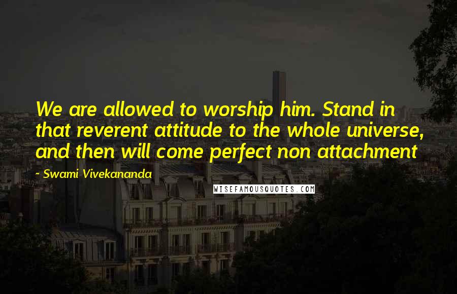Swami Vivekananda Quotes: We are allowed to worship him. Stand in that reverent attitude to the whole universe, and then will come perfect non attachment