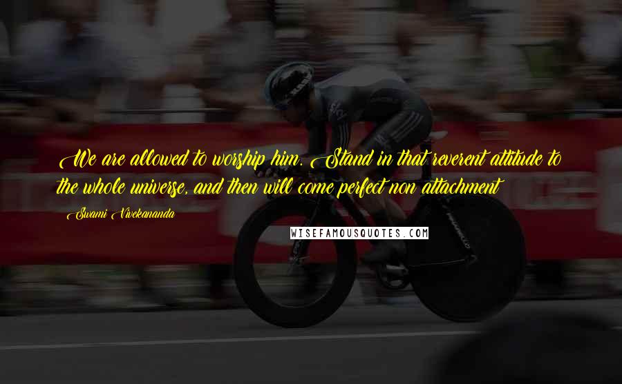 Swami Vivekananda Quotes: We are allowed to worship him. Stand in that reverent attitude to the whole universe, and then will come perfect non attachment