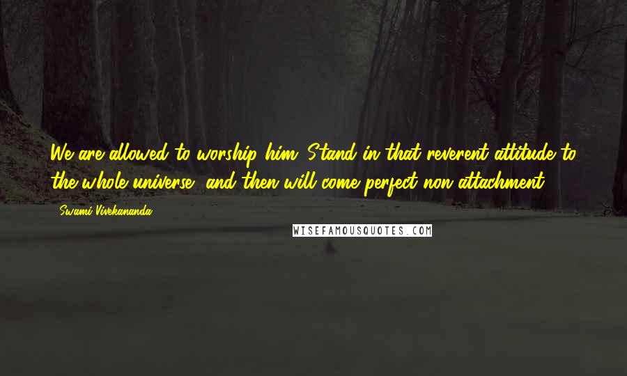 Swami Vivekananda Quotes: We are allowed to worship him. Stand in that reverent attitude to the whole universe, and then will come perfect non attachment