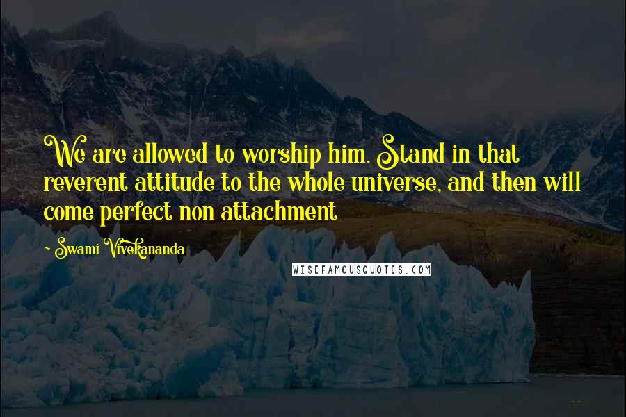 Swami Vivekananda Quotes: We are allowed to worship him. Stand in that reverent attitude to the whole universe, and then will come perfect non attachment