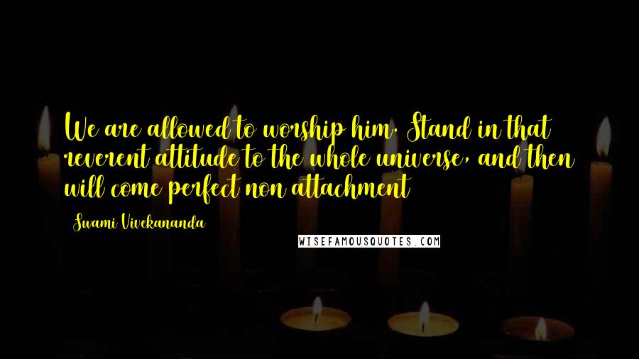 Swami Vivekananda Quotes: We are allowed to worship him. Stand in that reverent attitude to the whole universe, and then will come perfect non attachment