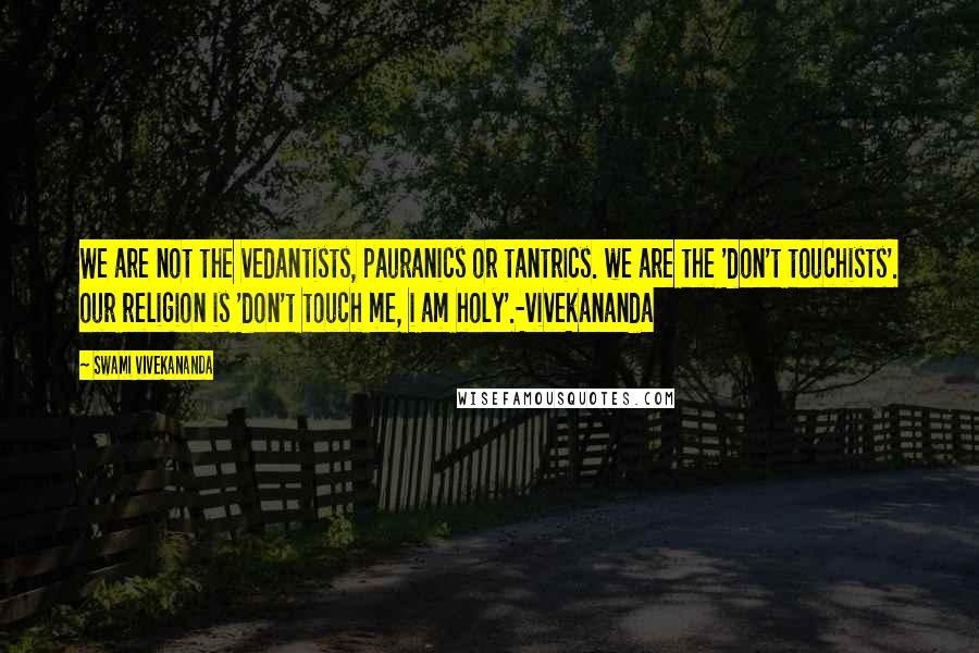 Swami Vivekananda Quotes: We are not the vedantists, pauranics or tantrics. we are the 'don't touchists'. our religion is 'don't touch me, i am holy'.-vivekananda