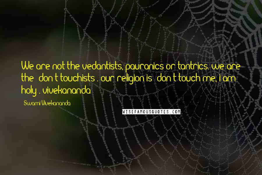 Swami Vivekananda Quotes: We are not the vedantists, pauranics or tantrics. we are the 'don't touchists'. our religion is 'don't touch me, i am holy'.-vivekananda