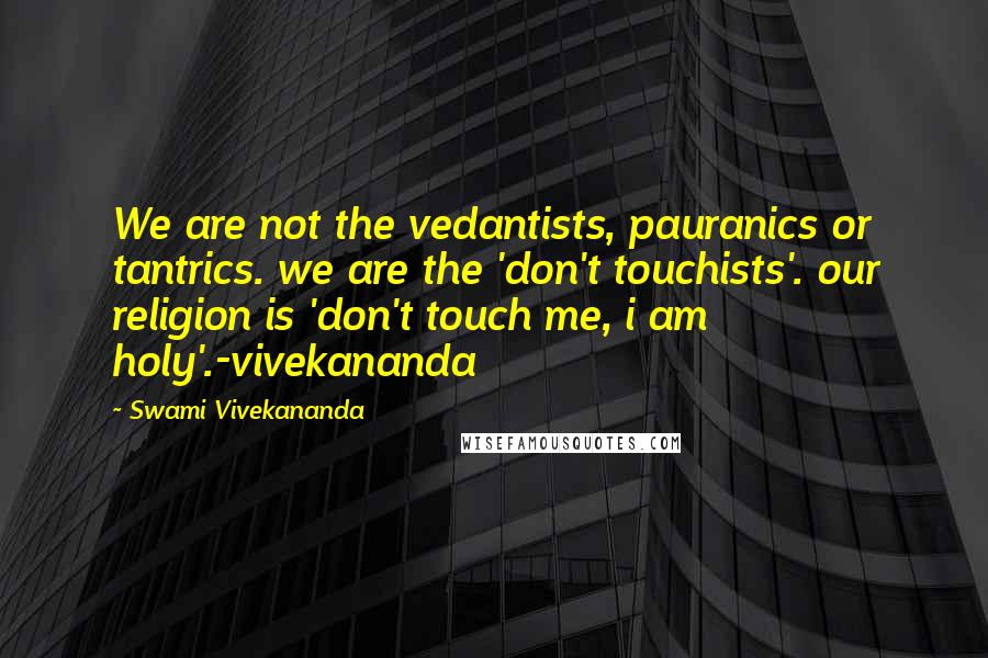 Swami Vivekananda Quotes: We are not the vedantists, pauranics or tantrics. we are the 'don't touchists'. our religion is 'don't touch me, i am holy'.-vivekananda