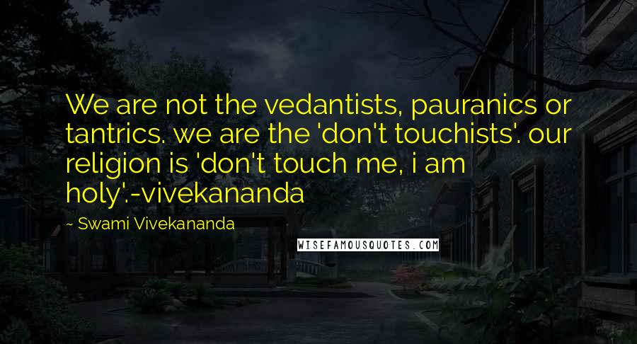 Swami Vivekananda Quotes: We are not the vedantists, pauranics or tantrics. we are the 'don't touchists'. our religion is 'don't touch me, i am holy'.-vivekananda