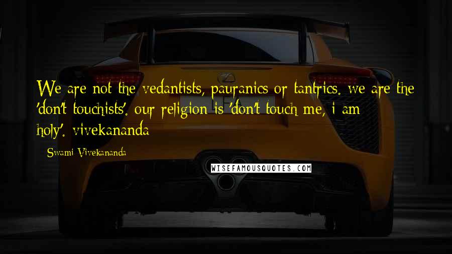 Swami Vivekananda Quotes: We are not the vedantists, pauranics or tantrics. we are the 'don't touchists'. our religion is 'don't touch me, i am holy'.-vivekananda