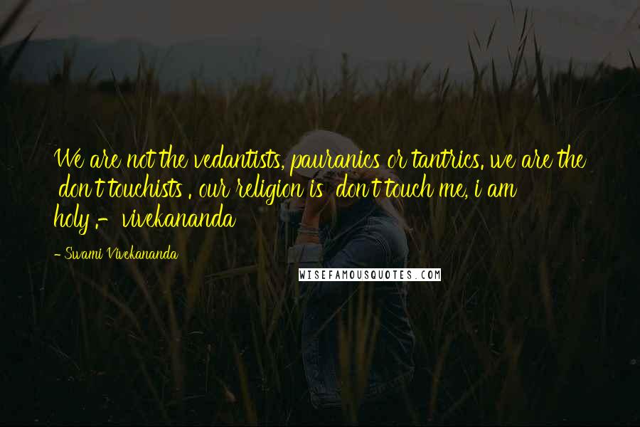 Swami Vivekananda Quotes: We are not the vedantists, pauranics or tantrics. we are the 'don't touchists'. our religion is 'don't touch me, i am holy'.-vivekananda
