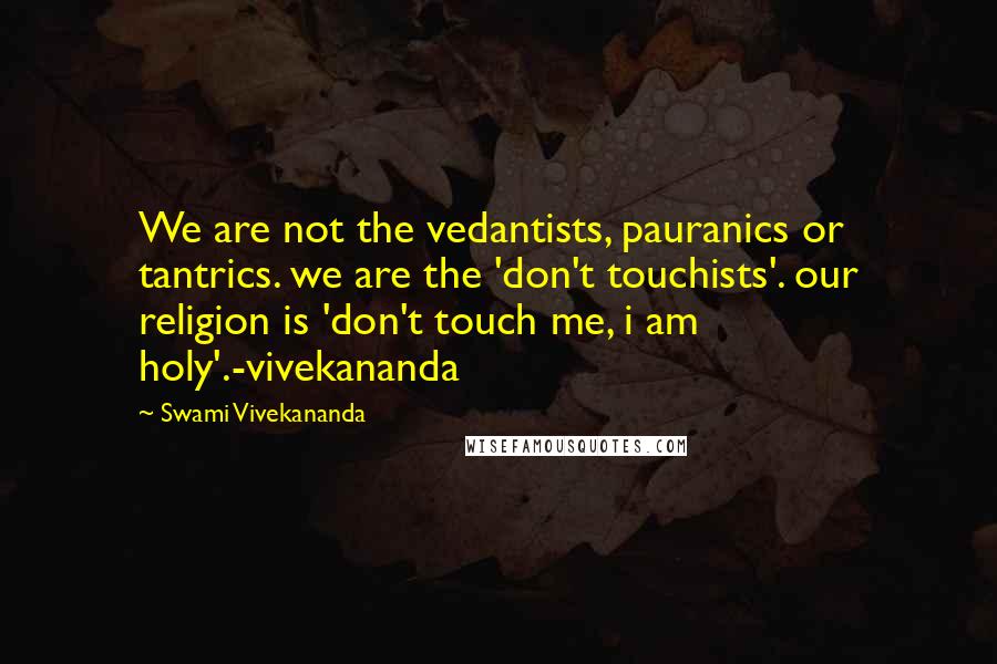 Swami Vivekananda Quotes: We are not the vedantists, pauranics or tantrics. we are the 'don't touchists'. our religion is 'don't touch me, i am holy'.-vivekananda