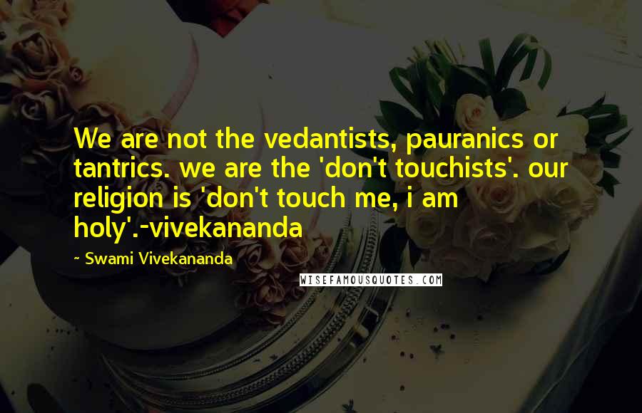 Swami Vivekananda Quotes: We are not the vedantists, pauranics or tantrics. we are the 'don't touchists'. our religion is 'don't touch me, i am holy'.-vivekananda