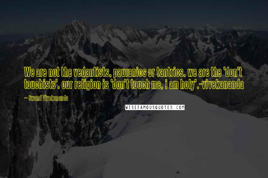Swami Vivekananda Quotes: We are not the vedantists, pauranics or tantrics. we are the 'don't touchists'. our religion is 'don't touch me, i am holy'.-vivekananda