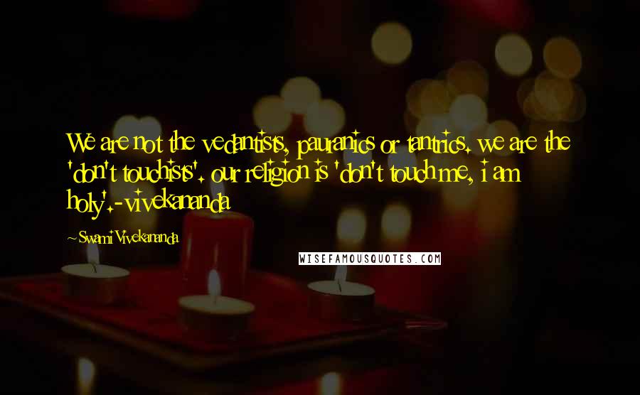 Swami Vivekananda Quotes: We are not the vedantists, pauranics or tantrics. we are the 'don't touchists'. our religion is 'don't touch me, i am holy'.-vivekananda