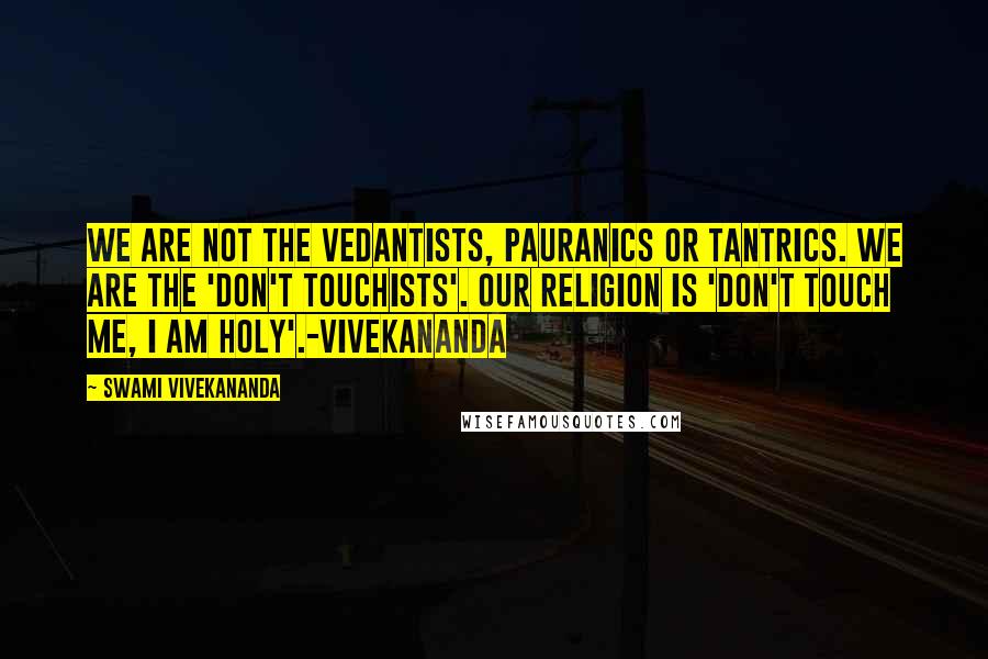 Swami Vivekananda Quotes: We are not the vedantists, pauranics or tantrics. we are the 'don't touchists'. our religion is 'don't touch me, i am holy'.-vivekananda