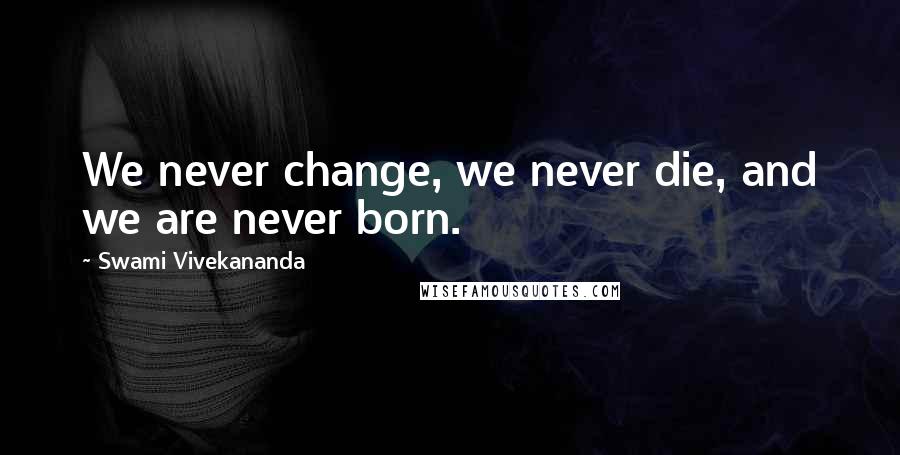 Swami Vivekananda Quotes: We never change, we never die, and we are never born.