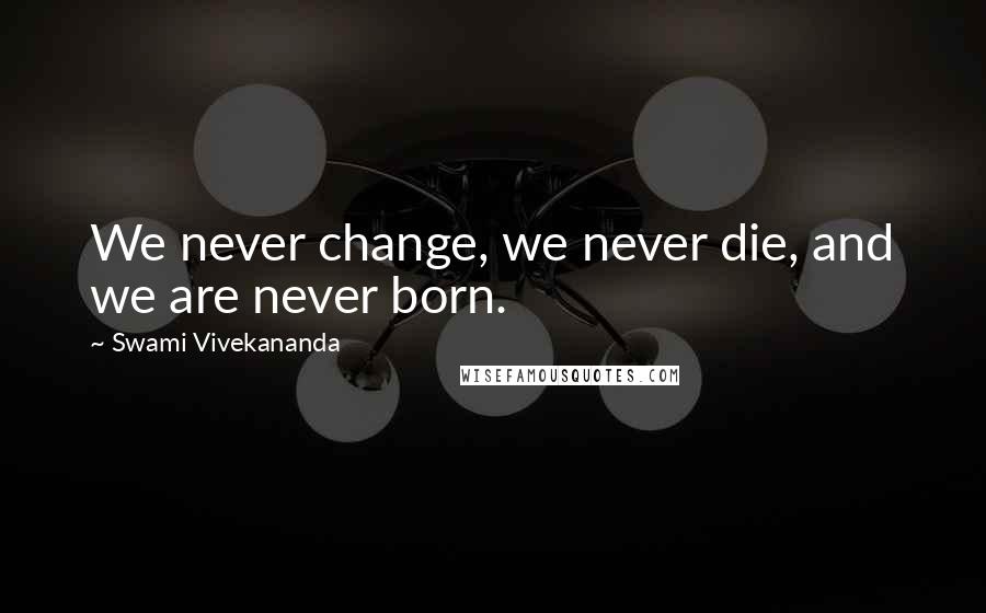 Swami Vivekananda Quotes: We never change, we never die, and we are never born.