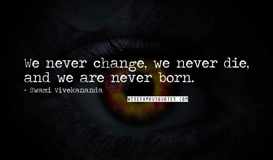 Swami Vivekananda Quotes: We never change, we never die, and we are never born.
