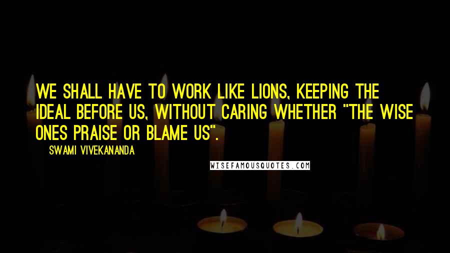 Swami Vivekananda Quotes: We shall have to work like lions, keeping the ideal before us, without caring whether "the wise ones praise or blame us".