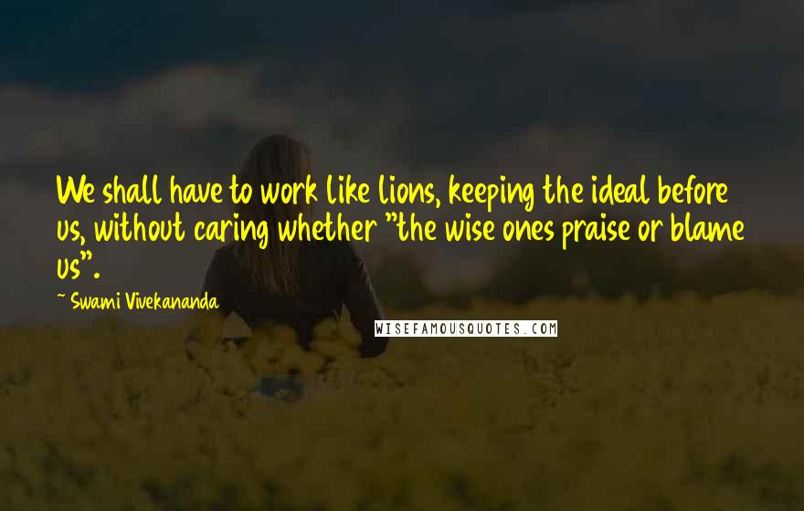 Swami Vivekananda Quotes: We shall have to work like lions, keeping the ideal before us, without caring whether "the wise ones praise or blame us".