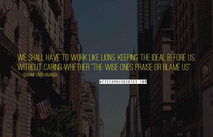 Swami Vivekananda Quotes: We shall have to work like lions, keeping the ideal before us, without caring whether "the wise ones praise or blame us".