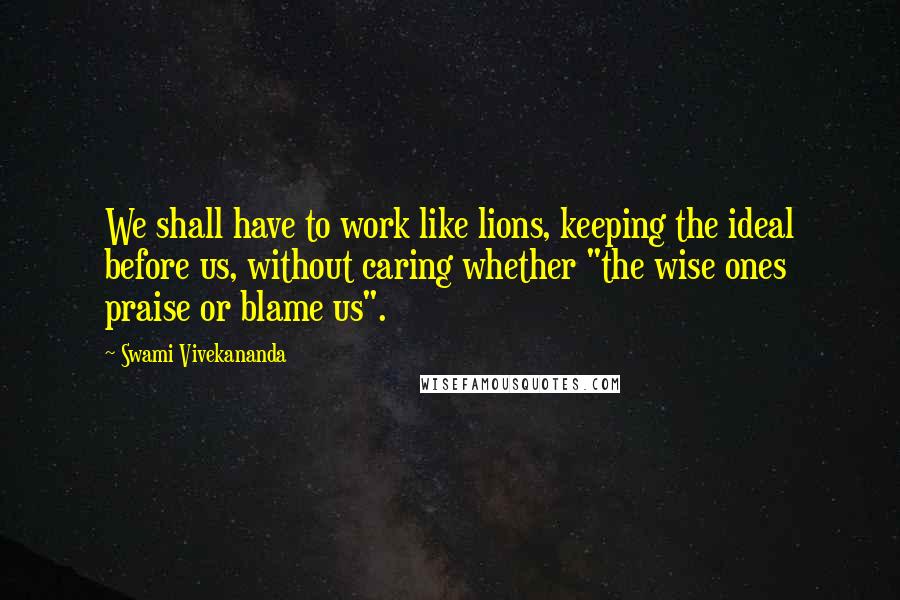 Swami Vivekananda Quotes: We shall have to work like lions, keeping the ideal before us, without caring whether "the wise ones praise or blame us".