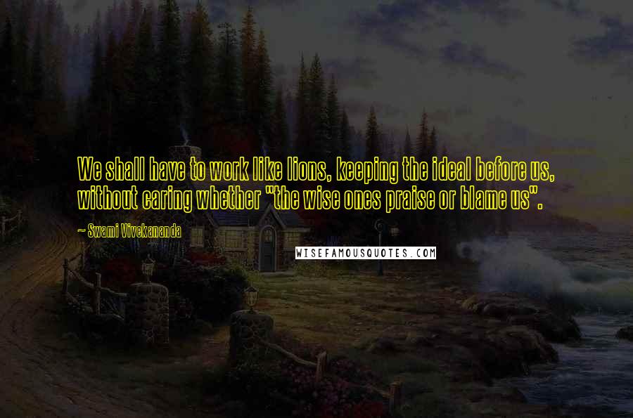 Swami Vivekananda Quotes: We shall have to work like lions, keeping the ideal before us, without caring whether "the wise ones praise or blame us".