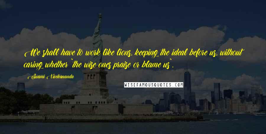 Swami Vivekananda Quotes: We shall have to work like lions, keeping the ideal before us, without caring whether "the wise ones praise or blame us".