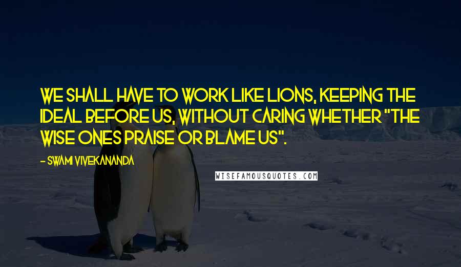 Swami Vivekananda Quotes: We shall have to work like lions, keeping the ideal before us, without caring whether "the wise ones praise or blame us".