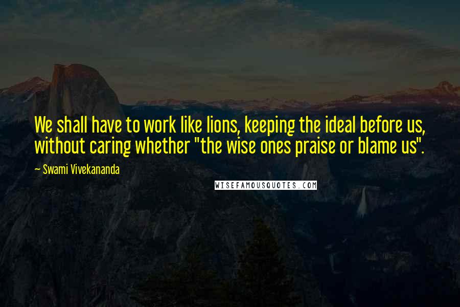 Swami Vivekananda Quotes: We shall have to work like lions, keeping the ideal before us, without caring whether "the wise ones praise or blame us".