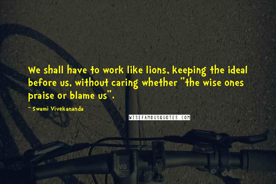 Swami Vivekananda Quotes: We shall have to work like lions, keeping the ideal before us, without caring whether "the wise ones praise or blame us".