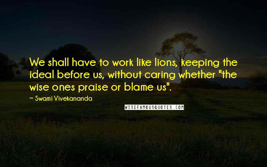 Swami Vivekananda Quotes: We shall have to work like lions, keeping the ideal before us, without caring whether "the wise ones praise or blame us".