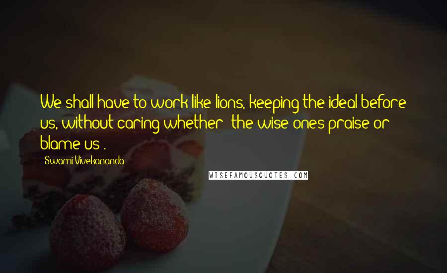 Swami Vivekananda Quotes: We shall have to work like lions, keeping the ideal before us, without caring whether "the wise ones praise or blame us".