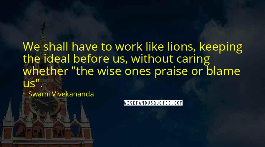 Swami Vivekananda Quotes: We shall have to work like lions, keeping the ideal before us, without caring whether "the wise ones praise or blame us".