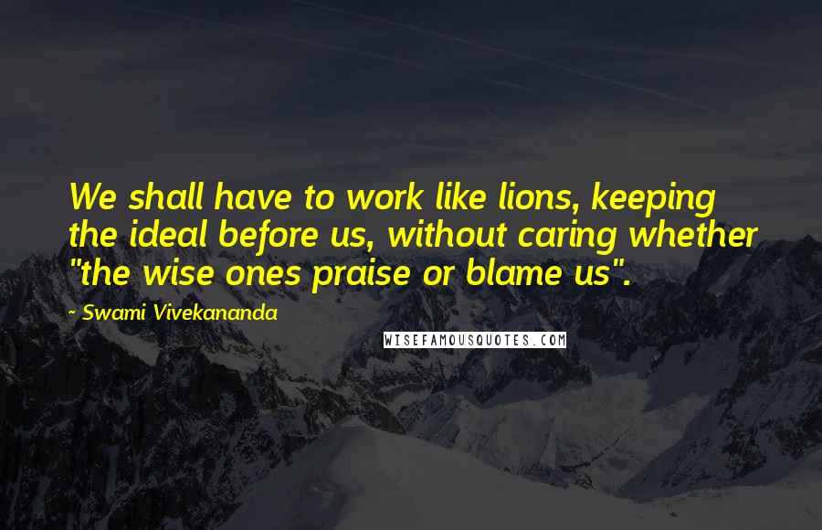 Swami Vivekananda Quotes: We shall have to work like lions, keeping the ideal before us, without caring whether "the wise ones praise or blame us".