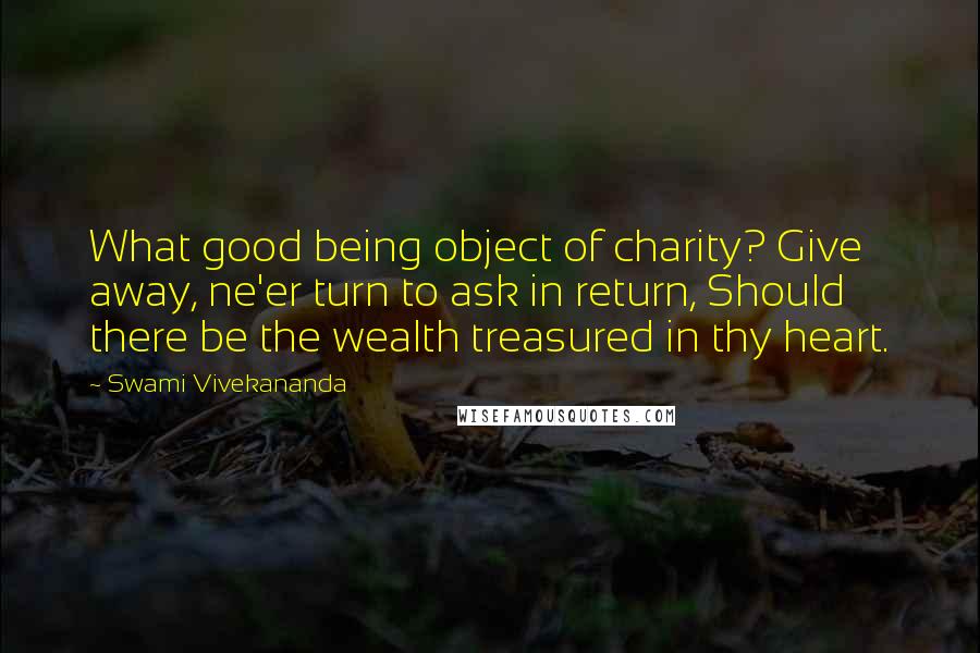 Swami Vivekananda Quotes: What good being object of charity? Give away, ne'er turn to ask in return, Should there be the wealth treasured in thy heart.