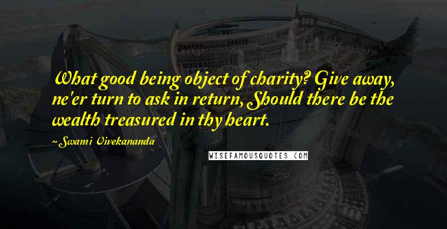 Swami Vivekananda Quotes: What good being object of charity? Give away, ne'er turn to ask in return, Should there be the wealth treasured in thy heart.