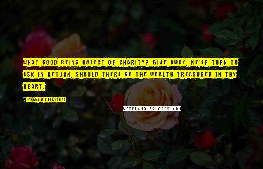 Swami Vivekananda Quotes: What good being object of charity? Give away, ne'er turn to ask in return, Should there be the wealth treasured in thy heart.