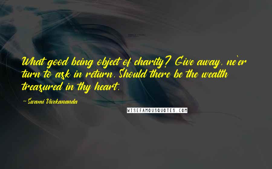 Swami Vivekananda Quotes: What good being object of charity? Give away, ne'er turn to ask in return, Should there be the wealth treasured in thy heart.