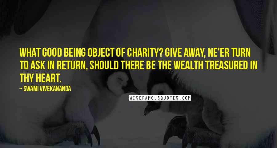 Swami Vivekananda Quotes: What good being object of charity? Give away, ne'er turn to ask in return, Should there be the wealth treasured in thy heart.
