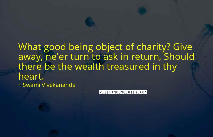 Swami Vivekananda Quotes: What good being object of charity? Give away, ne'er turn to ask in return, Should there be the wealth treasured in thy heart.