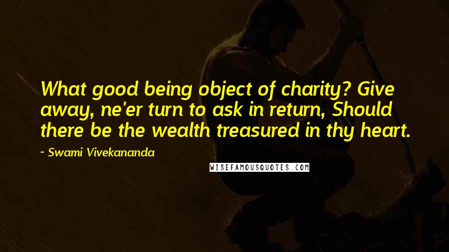 Swami Vivekananda Quotes: What good being object of charity? Give away, ne'er turn to ask in return, Should there be the wealth treasured in thy heart.