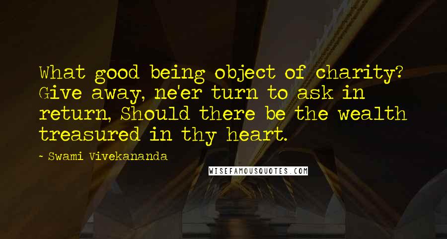 Swami Vivekananda Quotes: What good being object of charity? Give away, ne'er turn to ask in return, Should there be the wealth treasured in thy heart.