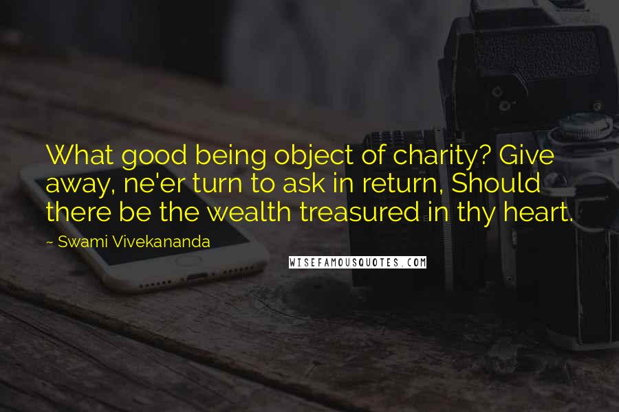 Swami Vivekananda Quotes: What good being object of charity? Give away, ne'er turn to ask in return, Should there be the wealth treasured in thy heart.