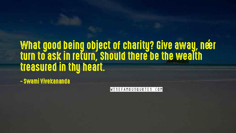 Swami Vivekananda Quotes: What good being object of charity? Give away, ne'er turn to ask in return, Should there be the wealth treasured in thy heart.