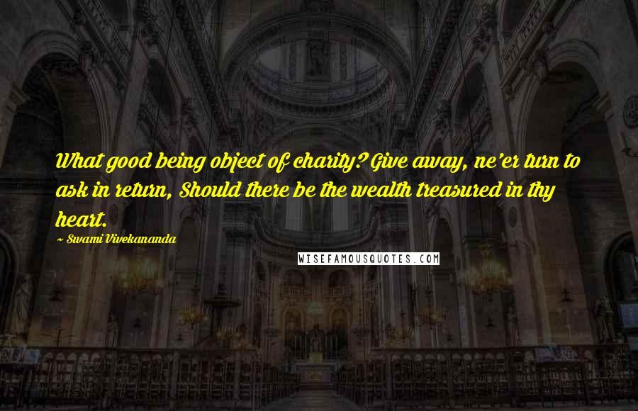 Swami Vivekananda Quotes: What good being object of charity? Give away, ne'er turn to ask in return, Should there be the wealth treasured in thy heart.