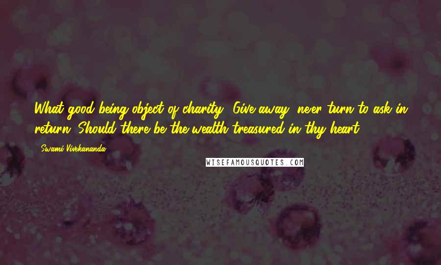 Swami Vivekananda Quotes: What good being object of charity? Give away, ne'er turn to ask in return, Should there be the wealth treasured in thy heart.