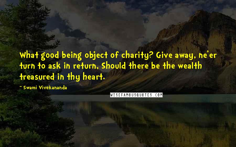 Swami Vivekananda Quotes: What good being object of charity? Give away, ne'er turn to ask in return, Should there be the wealth treasured in thy heart.