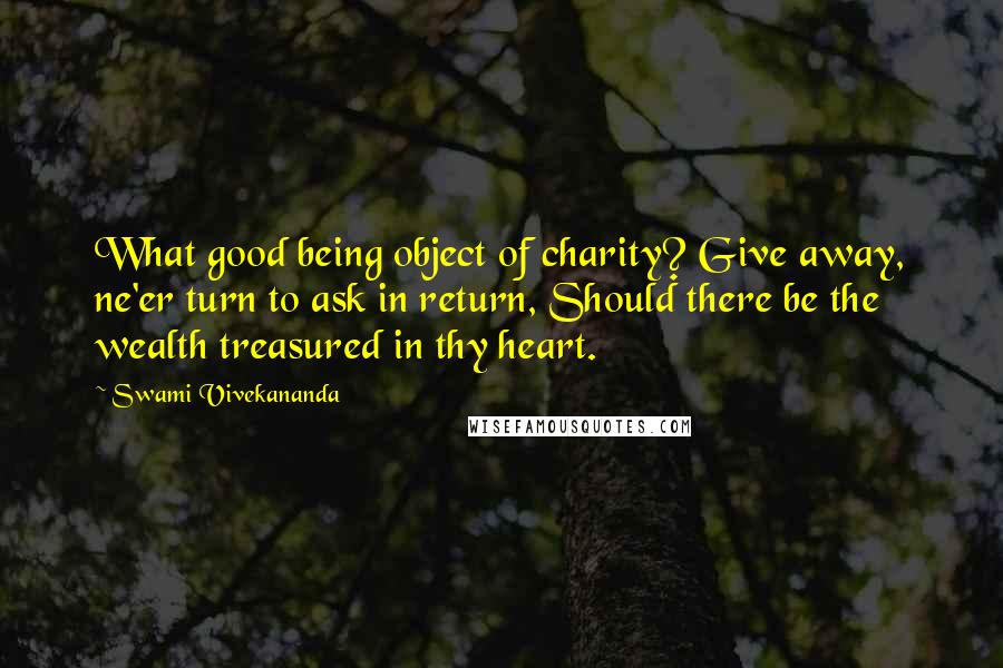 Swami Vivekananda Quotes: What good being object of charity? Give away, ne'er turn to ask in return, Should there be the wealth treasured in thy heart.