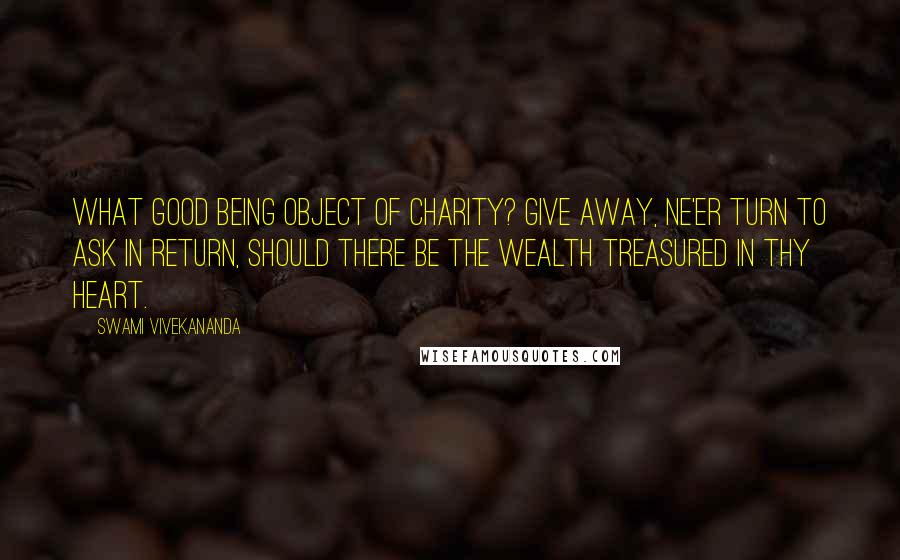 Swami Vivekananda Quotes: What good being object of charity? Give away, ne'er turn to ask in return, Should there be the wealth treasured in thy heart.