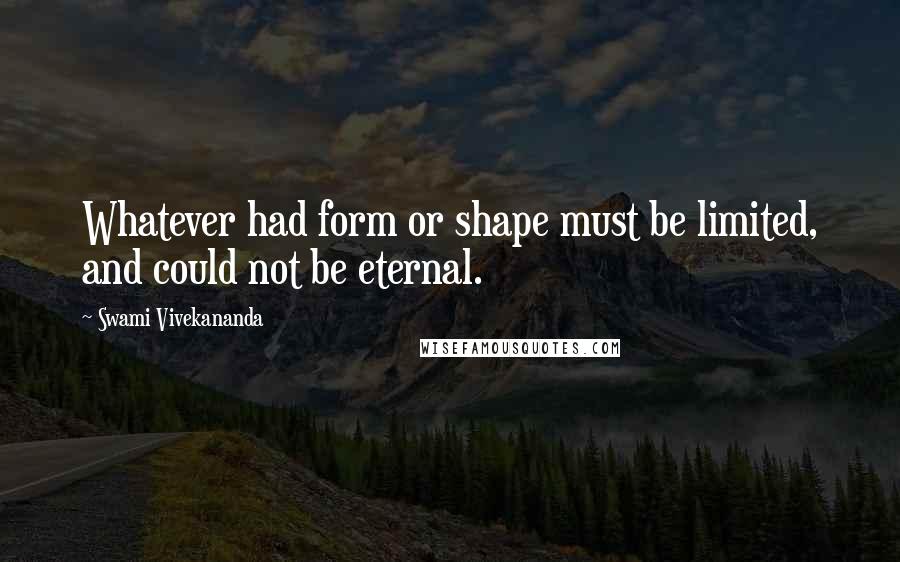 Swami Vivekananda Quotes: Whatever had form or shape must be limited, and could not be eternal.